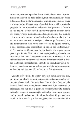 165
mo o comportamento pacífico de um cristão debaixo dos insultos.
Houve uma vez um soldado na Índia, muito musculoso, que havia
sido antes, de se alistar no exército, um pugilista, e depois havia
realizado muitos feitos de valor. Quando foi convertido através da
pregação de um missionário, todos seus compatriotas o fizeram
de “faz-me-rir”. Consideravam impossível que um homem como
ele, se convertesse num cristão pacifico. Até que um dia, quando
celebraram uma comida, um deles desenfreadamente lançou em
seu peito e em seu rosto uma tigela cheia de sopa fervente. O pobre homem rasgou suas vestes para secar-se do líquido fervente,
e logo, guardando sua compostura em meio a sua excitação, disse: “eu sou um cristão, eu devo esperar isto”, e sorriu para eles. A
pessoa que fez isso disse: “se eu soubesse que ele agiria assim, eu
nunca teria feito isso. Lamento ter feito isso”. A paciência do homem repreendeu a malicia deles, e todos disseram que era um cristão. Desta maneira foi chamado um filho de Deus. Enxergaram nele uma evidencia que era para eles sumamente impactante, porque
sabiam que eles mesmos não poderiam ter feito o mesmo.
Quando o Sr. Kilpin, de Exeter, certo dia caminhava pela rua,
um homem malvado o empurrou para que caísse no canal, e enquanto caia no canal, o homem disse: “caia ali John Bunyan, pois
esse é o único apropriado para ti” O senhor Kilpin se levantou e
prosseguiu seu caminho, e quando posteriormente este homem
quis saber como ele havia reagido ao insulto, ficou muito surpreendido quando tudo o que o Sr. Kilpin lhe disse foi que havia recebido mais honra do que desonra, pois para ser chamado John

w w w. p r o j e t o s p u r g e o n . c o m . b r

 