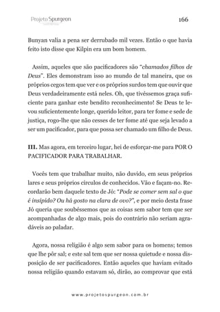 166
Bunyan valia a pena ser derrubado mil vezes. Então o que havia
feito isto disse que Kilpin era um bom homem.
Assim, aqueles que são pacificadores são “chamados filhos de
Deus”. Eles demonstram isso ao mundo de tal maneira, que os
próprios cegos tem que ver e os próprios surdos tem que ouvir que
Deus verdadeiramente está neles. Oh, que tivéssemos graça suficiente para ganhar este bendito reconhecimento! Se Deus te levou suficientemente longe, querido leitor, para ter fome e sede de
justiça, rogo-lhe que não cesses de ter fome até que seja levado a
ser um pacificador, para que possa ser chamado um filho de Deus.
III. Mas agora, em terceiro lugar, hei de esforçar-me para POR O
PACIFICADOR PARA TRABALHAR.
Vocês tem que trabalhar muito, não duvido, em seus próprios
lares e seus próprios círculos de conhecidos. Vão e façam-no. Recordarão bem daquele texto de Jó: “Pode se comer sem sal o que
é insípido? Ou há gosto na clara de ovo?”, e por meio desta frase
Jó queria que soubéssemos que as coisas sem sabor tem que ser
acompanhadas de algo mais, pois do contrário não seriam agradáveis ao paladar.
Agora, nossa religião é algo sem sabor para os homens; temos
que lhe pôr sal; e este sal tem que ser nossa quietude e nossa disposição de ser pacificadores. Então aqueles que haviam evitado
nossa religião quando estavam só, dirão, ao comprovar que está

w w w. p r o j e t o s p u r g e o n . c o m . b r

 