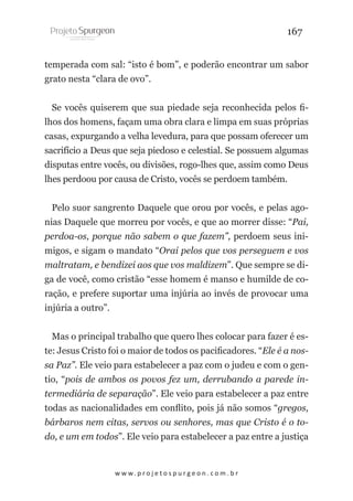 167
temperada com sal: “isto é bom”, e poderão encontrar um sabor
grato nesta “clara de ovo”.
Se vocês quiserem que sua piedade seja reconhecida pelos filhos dos homens, façam uma obra clara e limpa em suas próprias
casas, expurgando a velha levedura, para que possam oferecer um
sacrifício a Deus que seja piedoso e celestial. Se possuem algumas
disputas entre vocês, ou divisões, rogo-lhes que, assim como Deus
lhes perdoou por causa de Cristo, vocês se perdoem também.
Pelo suor sangrento Daquele que orou por vocês, e pelas agonias Daquele que morreu por vocês, e que ao morrer disse: “Pai,
perdoa-os, porque não sabem o que fazem”, perdoem seus inimigos, e sigam o mandato “Orai pelos que vos perseguem e vos
maltratam, e bendizei aos que vos maldizem”. Que sempre se diga de você, como cristão “esse homem é manso e humilde de coração, e prefere suportar uma injúria ao invés de provocar uma
injúria a outro”.
Mas o principal trabalho que quero lhes colocar para fazer é este: Jesus Cristo foi o maior de todos os pacificadores. “Ele é a nossa Paz”. Ele veio para estabelecer a paz com o judeu e com o gentio, “pois de ambos os povos fez um, derrubando a parede intermediária de separação”. Ele veio para estabelecer a paz entre
todas as nacionalidades em conflito, pois já não somos “gregos,
bárbaros nem citas, servos ou senhores, mas que Cristo é o todo, e um em todos”. Ele veio para estabelecer a paz entre a justiça

w w w. p r o j e t o s p u r g e o n . c o m . b r

 