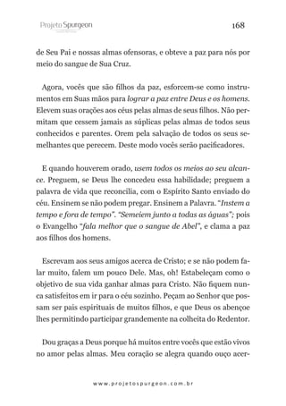 168
de Seu Pai e nossas almas ofensoras, e obteve a paz para nós por
meio do sangue de Sua Cruz.
Agora, vocês que são filhos da paz, esforcem-se como instrumentos em Suas mãos para lograr a paz entre Deus e os homens.
Elevem suas orações aos céus pelas almas de seus filhos. Não permitam que cessem jamais as súplicas pelas almas de todos seus
conhecidos e parentes. Orem pela salvação de todos os seus semelhantes que perecem. Deste modo vocês serão pacificadores.
E quando houverem orado, usem todos os meios ao seu alcance. Preguem, se Deus lhe concedeu essa habilidade; preguem a
palavra de vida que reconcilia, com o Espírito Santo enviado do
céu. Ensinem se não podem pregar. Ensinem a Palavra. “Instem a
tempo e fora de tempo”. “Semeiem junto a todas as águas”; pois
o Evangelho “fala melhor que o sangue de Abel”, e clama a paz
aos filhos dos homens.
Escrevam aos seus amigos acerca de Cristo; e se não podem falar muito, falem um pouco Dele. Mas, oh! Estabeleçam como o
objetivo de sua vida ganhar almas para Cristo. Não fiquem nunca satisfeitos em ir para o céu sozinho. Peçam ao Senhor que possam ser pais espirituais de muitos filhos, e que Deus os abençoe
lhes permitindo participar grandemente na colheita do Redentor.
Dou graças a Deus porque há muitos entre vocês que estão vivos
no amor pelas almas. Meu coração se alegra quando ouço acer-

w w w. p r o j e t o s p u r g e o n . c o m . b r

 