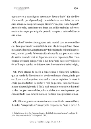 170
aquietar-se, e suas águas derramam lama e lodo”. Eu não lhes
falo movido por algum desejo de estabelecer uma falsa paz com
suas almas. Ai dos profetas que dizem: “Paz, paz; e não há paz!”.
Antes de tudo, permitam-me fazer um sólido trabalho sobre esse assunto: expor para aquele que não tem paz, o estado bélico de
sua alma.
Oh, alma! Você está em guerra esta manhã com sua consciência. Tem procurado tranquilizá-la, mas ela lhe inquietará. O cronista da Cidade de AlmaHumana10 foi encerrado em um lugar escuro, e uma parede foi construída diante de sua porta; mas ainda assim, quando você se deparar com seus espasmos, Sua consciência trovejará contra você e lhe dirá: “isto não é correto; este
é a trilha que conduz ao inferno; este é o caminho da destruição,
Oh! Para alguns de vocês a consciência é como um fantasma
que os ronda de dia e de noite. Vocês conhecem o bem, ainda que
escolham o mal; espetam seus dedos com as espinhas da consciência quando tratam de cortar a rosa do pecado. Para vocês o caminho da perdição não é fácil; está cercado e cavado; e há muitas barras, portas e cadeias pelo caminho; mas vocês passam por
cima de tudo isso, determinados a destruir suas próprias almas.
Oh! Há uma guerra entre vocês e sua consciência. A consciência
lhes diz: “arrepende-se”; mas vocês respondem: “não o farei”. A
10 Referência ao livro “As Famosas Guerras da Cidade de AlmaHumana”, analogia de
John Bunyan ao estilo de “O Peregrino”. (N.R)
w w w. p r o j e t o s p u r g e o n . c o m . b r

 
