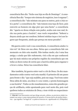 171
consciência lhes diz: “feche essa loja no dia de Domingo”. A consciência lhes diz: “troque este sistema de negócios, isso é enganar”;
a consciência diz: “não mintam uns para os outros, pois o Juiz está a porta”; a consciência diz: “não tomem essa taça de licor, pois
converte ao homem em algo pior que uma besta”; a consciência
diz: “aparta-se dessa relação sem pudor, acaba com esse mal, feche sua porta para a luxúria”; mas vocês respondem: “beberei a
doçura ainda que me condene; beberei minhas taças e irei aos lugares que frequento, ainda que pereça em meus pecados”.
Há guerra entre você e sua consciência. A consciência ainda é o
vice-rei11 de Deus em sua alma. Deixa que a consciência fale um
momento ou dois esta manhã. Não tenhas medo; ela é uma boa
amiga; e ainda que fale rudemente, virá o dia em que conhecerá
que há mais música nos próprios rugidos da consciência que em
todas as doces notas de sereia que a lascívia adota para enganar e
o levar a ruína. Deixe tua consciência falar.
Mas também, há guerra entre você e a lei de Deus. Os dez mandamentos estão contra você esta manhã. O primeiro dá um passo
para frente e diz: “que seja maldito, pois me nega. Você tem outro
Deus além de mim, seu deus é o seu ventre, e presta homenagem
a sua luxúria”. Todos os dez mandamentos, como dez grandes peças de artilharia, estão apontando para você neste dia, pois você
quebrou todos os estatutos de Deus, e tem vivido no esquecimen11 Vice-rei é um funcionário real que dirige um país, colônia, ou província cidade (ou
estado) em nome e como representante do monarca. O termo deriva do prefixo latino –
vice – que significa “no lugar de” e a palavra francesa roi , significando rei. (Wikipédia)
w w w. p r o j e t o s p u r g e o n . c o m . b r

 