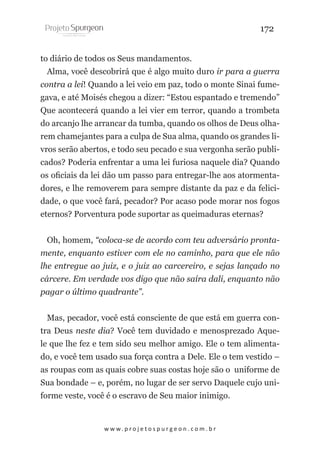 172
to diário de todos os Seus mandamentos.
Alma, você descobrirá que é algo muito duro ir para a guerra
contra a lei! Quando a lei veio em paz, todo o monte Sinai fumegava, e até Moisés chegou a dizer: “Estou espantado e tremendo”
Que acontecerá quando a lei vier em terror, quando a trombeta
do arcanjo lhe arrancar da tumba, quando os olhos de Deus olharem chamejantes para a culpa de Sua alma, quando os grandes livros serão abertos, e todo seu pecado e sua vergonha serão publicados? Poderia enfrentar a uma lei furiosa naquele dia? Quando
os oficiais da lei dão um passo para entregar-lhe aos atormentadores, e lhe removerem para sempre distante da paz e da felicidade, o que você fará, pecador? Por acaso pode morar nos fogos
eternos? Porventura pode suportar as queimaduras eternas?
Oh, homem, “coloca-se de acordo com teu adversário prontamente, enquanto estiver com ele no caminho, para que ele não
lhe entregue ao juiz, e o juiz ao carcereiro, e sejas lançado no
cárcere. Em verdade vos digo que não saíra dali, enquanto não
pagar o último quadrante”.
Mas, pecador, você está consciente de que está em guerra contra Deus neste dia? Você tem duvidado e menosprezado Aquele que lhe fez e tem sido seu melhor amigo. Ele o tem alimentado, e você tem usado sua força contra a Dele. Ele o tem vestido –
as roupas com as quais cobre suas costas hoje são o uniforme de
Sua bondade – e, porém, no lugar de ser servo Daquele cujo uniforme veste, você é o escravo de Seu maior inimigo.

w w w. p r o j e t o s p u r g e o n . c o m . b r

 