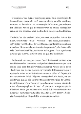 173

O simples ar que flui por suas fossas nasais é um empréstimo de
Sua caridade, e contudo você usa esse alento para lhe maldizer,
ou o usa na lascívia ou na conversação indecorosa, para desonrar Suas leis. Aquele que lhe fez converteu-se em seu inimigo por
causa de seu pecado, e você o odeia hoje e despreza Sua Palavra. 
Você diz: “eu não o odeio”. Alma, então eu exorto-lhe: “crê no Senhor Jesus Cristo”. “Não” – você diz – “não posso, não farei isso!” Então você O odeia. Se você O ama, guardará Seu grandioso
mandato. “Seus mandamentos não são gravosos”, são doces e fáceis. Creria em Seu Filho, se amasse ao Pai, pois “Todo aquele que
ama ao que o gerou também ama ao que dele é nascido”.
Então você está em guerra com Deus? Então você está em uma
condição terrível. Por acaso você poderia fazer frente ao que vem
contra você com dez mil? Poderia enfrentar Aquele que é Todo
-Poderoso, que faz que o céu se curve diante de Sua reprovação, e
que quebranta a serpente tortuosa com uma palavra? Espera poder esconder-se Dele? “Alguém se esconderá, diz Jeová, em esconderijos que Eu não veja? Se te esconderes no pico do Carmelo, ali te buscarei e te tomarei; e ainda que te esconda diante de
meus olhos no profundo do mar, ali mandarei a serpente que te
morderá. Ainda que cavasse até o Sheol, dali te tomarei com minha mão; e ainda que suba até o céu , dali te farei descer”. A criação é sua prisão, e Ele pode lhe achar quando quiser.

w w w. p r o j e t o s p u r g e o n . c o m . b r

 