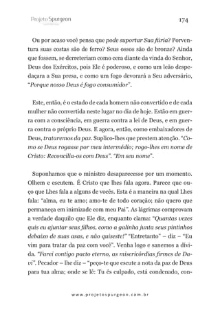 174
Ou por acaso você pensa que pode suportar Sua fúria? Porventura suas costas são de ferro? Seus ossos são de bronze? Ainda
que fossem, se derreteriam como cera diante da vinda do Senhor,
Deus dos Exércitos, pois Ele é poderoso, e como um leão despedaçara a Sua presa, e como um fogo devorará a Seu adversário,
“Porque nosso Deus é fogo consumidor”.
Este, então, é o estado de cada homem não convertido e de cada
mulher não convertida neste lugar no dia de hoje. Estão em guerra com a consciência, em guerra contra a lei de Deus, e em guerra contra o próprio Deus. E agora, então, como embaixadores de
Deus, trataremos da paz. Suplico-lhes que prestem atenção. “Como se Deus rogasse por meu intermédio; rogo-lhes em nome de
Cristo: Reconcilia-os com Deus”. “Em seu nome”.
Suponhamos que o ministro desaparecesse por um momento.
Olhem e escutem. É Cristo que lhes fala agora. Parece que ouço que Lhes fala a alguns de vocês. Esta é a maneira na qual Lhes
fala: “alma, eu te amo; amo-te de todo coração; não quero que
permaneça em inimizade com meu Pai”. As lágrimas comprovam
a verdade daquilo que Ele diz, enquanto clama: “Quantas vezes
quis eu ajuntar seus filhos, como a galinha junta seus pintinhos
debaixo de suas asas, e não quiseste!” “Entretanto” – diz – “Eu
vim para tratar da paz com você”. Venha logo e sanemos a dívida. “Farei contigo pacto eterno, as misericórdias firmes de Davi”. Pecador – lhe diz – “peço-te que escute a nota da paz de Deus
para tua alma; onde se lê: Tu és culpado, está condenado, con-

w w w. p r o j e t o s p u r g e o n . c o m . b r

 
