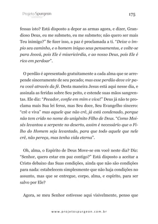 175
fessas isto? Está disposto a depor as armas agora, e dizer, Grandioso Deus, eu me submeto, eu me submeto; não quero ser mais
Teu inimigo?” Se fizer isso, a paz é proclamada a ti. “Deixe o ímpio seu caminho, e o homem iníquo seus pensamentos, e volte-se
para Jeová, pois Ele é misericórdia, e ao nosso Deus, pois Ele é
rico em perdoar”.
O perdão é apresentado gratuitamente a cada alma que se arrepende sinceramente de seu pecado; mas esse perdão deve vir para você através da fé. Desta maneira Jesus está aqui nesse dia, e
assinala as feridas sobre Seu peito, e estende suas mãos sangrentas. Ele diz: “Pecador, confie em mim e viva!” Deus já não te proclama mais Sua lei feroz, mas Seu doce, Seu Evangelho sincero:
“crê e viva” mas aquele que não crê, já está condenado, porque
não tem crido no nome do unigênito Filho de Deus. “Como Moisés levantou a serpente no deserto, assim é necessário que o Filho do Homem seja levantado, para que todo aquele que nele
crê, não pereça, mas tenha vida eterna”.
Oh, alma, o Espírito de Deus Move-se em você neste dia? Diz:
“Senhor, quero estar em paz contigo?” Está disposto a aceitar a
Cristo debaixo das Suas condições, ainda que não são condições
para nada: estabelecem simplesmente que não haja condições no
assunto, mas que se entregue, corpo, alma, e espírito, para ser
salvo por Ele?
Agora, se meu Senhor estivesse aqui visivelmente, penso que

w w w. p r o j e t o s p u r g e o n . c o m . b r

 