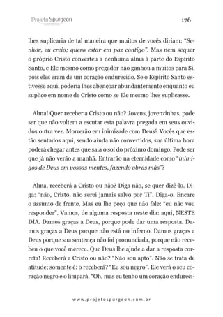 176
lhes suplicaria de tal maneira que muitos de vocês diriam: “Senhor, eu creio; quero estar em paz contigo”. Mas nem sequer
o próprio Cristo converteu a nenhuma alma à parte do Espírito
Santo, e Ele mesmo como pregador não ganhou a muitos para Si,
pois eles eram de um coração endurecido. Se o Espírito Santo estivesse aqui, poderia lhes abençoar abundantemente enquanto eu
suplico em nome de Cristo como se Ele mesmo lhes suplicasse.
Alma! Quer receber a Cristo ou não? Jovens, jovenzinhas, pode
ser que não voltem a escutar esta palavra pregada em seus ouvidos outra vez. Morrerão em inimizade com Deus? Vocês que estão sentados aqui, sendo ainda não convertidos, sua última hora
poderá chegar antes que saia o sol do próximo domingo. Pode ser
que já não verão a manhã. Entrarão na eternidade como “inimigos de Deus em vossas mentes, fazendo obras más”?
Alma, receberá a Cristo ou não? Diga não, se quer dizê-lo. Diga: “não, Cristo, não serei jamais salvo por Ti”. Diga-o. Encare
o assunto de frente. Mas eu lhe peço que não fale: “eu não vou
responder”. Vamos, de alguma resposta neste dia: aqui, NESTE
DIA. Damos graças a Deus, porque pode dar uma resposta. Damos graças a Deus porque não está no inferno. Damos graças a
Deus porque sua sentença não foi pronunciada, porque não recebeu o que você merece. Que Deus lhe ajude a dar a resposta correta! Receberá a Cristo ou não? “Não sou apto”. Não se trata de
atitude; somente é: o receberá? “Eu sou negro”. Ele verá o seu coração negro e o limpará. “Oh, mas eu tenho um coração endureci-

w w w. p r o j e t o s p u r g e o n . c o m . b r

 