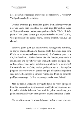 177
do”. Ele virá a seu coração endurecido e o amolecerá. O receberá?
Você pode recebê-lo se quiser.
Quando Deus faz que uma alma queira, é uma clara prova que
quer dar Cristo para essa alma; e se você quer, Ele também quer:
se Ele tem feito você querer, você pode recebê-lo. “Oh” – dirá alguém – “não posso pensar que eu possa receber a Cristo”. Alma,
você pode recebê-lo agora. Maria, Ele lhe chama! João, Ele lhe
chama!
Pecador, quem quer que seja no meio desta grande multidão,
se houver em sua alma neste dia uma santa disposição para com
Cristo, ou se ao menos houver um desejo desfalecente para com
Ele, Ele lhe chama, Ele lhe chama! Oh, não demore, mas venha e
confie Nele! Oh, se eu tivesse um Evangelho como este para pregá-lo as almas condenadas no inferno, que efeito teria sobre elas!
Em verdade, em verdade, se elas pudessem ouvir o Evangelho
pregado aos seus ouvidos, parece-me que as lágrimas regariam
suas pobres bochechas, e diriam: “Grandioso Deus, se somente
pudéssemos escapar da Tua ira, nos agarraríamos a Cristo”.
Mas, eis aqui, o Evangelho é pregado diante de vocês, é pregado
todo dia, mas vocês se acostumam ao ouvi-lo, temo, como uma velha, velha história. Talvez se deva a minha pobre maneira de pregá-lo; mas Deus sabe que se eu pudesse explicá-lo melhor, o faria.
Oh, meu Senhor, envia um embaixador melhor a estes homens,

w w w. p r o j e t o s p u r g e o n . c o m . b r

 