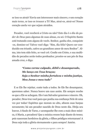 178
se isso os atrair! Envia um intercessor mais sincero, e um coração
mais terno, se isso os trouxer a Ti! Mas, atrai-os, atrai-os! Nosso
coração anela ver que sejam atraídos.
Pecador, você receberá a Cristo ou não? Este dia é o dia do poder de Deus para algumas de suas almas, eu sei. O Espírito Santo
está tratando com alguns de vocês. Senhor, ganha eles, conquiste
-os, domine-os! Talvez você diga: “Sim, dia feliz! Quero ser conduzido em triunfo, cativo ao grandioso amor de meu Senhor”. Alma, isto tem sido feito, se você crê. Confie em Cristo, e sua multidão de pecados serão todos perdoados; prostre-se aos pés de Sua
amada cruz, e diga:
“Como verme culpado, débil e desamparado,
Me lanço em Teus braços;
Seja o Senhor minha fortaleza e minha justiça,
Meu Jesus e meu tudo”
E se Ele lhe rejeitar, conte tudo a todos. Se Ele lhe desamparar,
queremos saber. Nunca houve um caso assim. Ele sempre recebe
os que a Ele se achegam. Ele é um Salvador generoso e sincero. Oh,
pecador, Deus traz você para que ponha sua confiança Nele de uma
vez por todas! Espíritos que moram no alto, afinem suas harpas
novamente; há um pecador nascido de Deus neste dia. Dirija seu
louvor, ó Saulo de Tarso, e acompanhe-lhe com a mais doce música, ó Maria, a pecadora! Que a música ressoe hoje diante do trono;
pois nasceram herdeiros da glória, e filhos pródigos retornaram! A
Deus seja toda a glória eternamente e para sempre! Amém.
w w w. p r o j e t o s p u r g e o n . c o m . b r

 