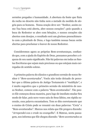 18
sermões pregados à humanidade. A abertura da fonte que fluiu
da rocha no deserto não tinha nem a metade da medida de alegria para os homens. Nossa oração deve ser: “Senhor, assim como Tua boca está aberta, abre nossos corações”; pois quando a
boca do Redentor se abre com bênçãos, e nossos corações são
abertos com desejos, o resultado será um glorioso preenchimento com a plenitude de Deus, e logo também nossas bocas serão
abertas para proclamar o louvor de nosso Redentor.
Consideremos agora as próprias Bem-aventuranças, confiando que, com a ajuda do Espírito de Deus, possamos perceber a riqueza de seu santo significado. Não há palavras em todas as Santas Escrituras que sejam mais preciosas ou que estejam mais carregadas de sentido solene.
A primeira palavra do clássico e grandioso sermão de nosso Senhor é “Bem-aventurados”. Vocês não terão deixado de perceber que a última palavra do Antigo Testamento é “maldição”, e
é muito sugestivo que o primeiro sermão do ministério de nosso Senhor, comece com a palavra “Bem-aventurados”. Tão pouco Ele começou dessa maneira, para logo de imediato mudar Seu
modo de falar, pois nove vezes saiu de Seus lábios, em rápida sucessão, essa palavra encantadora. Tem se dito corretamente que
o ensino de Cristo pode se resumir em duas palavras: “Creia” e
“Bem-aventurados”. Marcos nos relata que Ele pregava dizendo:
“Arrependei-vos e crede no evangelho”. E Mateus, nesta passagem, nos informa que Ele chegou dizendo: “Bem-aventurados os

w w w. p r o j e t o s p u r g e o n . c o m . b r

 