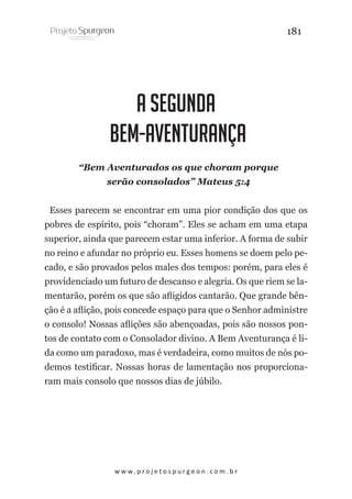 181

A SEGUNDA
BEM-AVENTURANÇA
“Bem Aventurados os que choram porque
serão consolados” Mateus 5:4
Esses parecem se encontrar em uma pior condição dos que os
pobres de espírito, pois “choram”. Eles se acham em uma etapa
superior, ainda que parecem estar uma inferior. A forma de subir
no reino e afundar no próprio eu. Esses homens se doem pelo pecado, e são provados pelos males dos tempos: porém, para eles é
providenciado um futuro de descanso e alegria. Os que riem se lamentarão, porém os que são afligidos cantarão. Que grande bênção é a aflição, pois concede espaço para que o Senhor administre
o consolo! Nossas aflições são abençoadas, pois são nossos pontos de contato com o Consolador divino. A Bem Aventurança é lida como um paradoxo, mas é verdadeira, como muitos de nós podemos testificar. Nossas horas de lamentação nos proporcionaram mais consolo que nossos dias de júbilo.

w w w. p r o j e t o s p u r g e o n . c o m . b r

 