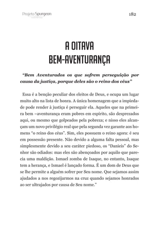 182

A OITAVA
BEM-AVENTURANÇA
“Bem Aventurados os que sofrem perseguição por
causa da justiça, porque deles são o reino dos céus”
Essa é a benção peculiar dos eleitos de Deus, e ocupa um lugar
muito alto na lista de honra. A única homenagem que a impiedade pode render à justiça é perseguir ela. Aqueles que na primeira bem –aventurança eram pobres em espírito, são desprezados
aqui, ou mesmo que golpeados pela pobreza; e nisso eles alcançam um novo privilégio real que pela segunda vez garante aos homens “o reino dos céus”. Sim, eles possuem o reino agora: é seu
em possessão presente. Não devido a alguma falta pessoal, mas
simplesmente devido a seu caráter piedoso, os “Danieis” do Senhor são odiados: mas eles são abençoados por aquilo que parecia uma maldição. Ismael zomba de Isaque, no entanto, Isaque
tem a herança, e Ismael é lançado forma. É um dom de Deus que
se lhe permite a alguém sofrer por Seu nome. Que sejamos assim
ajudados a nos regozijarmos na cruz quando sejamos honrados
ao ser ultrajados por causa de Seu nome.”

 