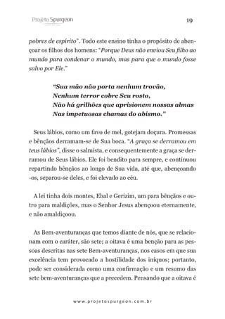 19
pobres de espírito”. Todo este ensino tinha o propósito de abençoar os filhos dos homens: “Porque Deus não enviou Seu filho ao
mundo para condenar o mundo, mas para que o mundo fosse
salvo por Ele.”
“Sua mão não porta nenhum trovão,
Nenhum terror cobre Seu rosto,
Não há grilhões que aprisionem nossas almas
Nas impetuosas chamas do abismo.”
Seus lábios, como um favo de mel, gotejam doçura. Promessas
e bênçãos derramam-se de Sua boca. “A graça se derramou em
teus lábios”, disse o salmista, e consequentemente a graça se derramou de Seus lábios. Ele foi bendito para sempre, e continuou
repartindo bênçãos ao longo de Sua vida, até que, abençoando
-os, separou-se deles, e foi elevado ao céu.
A lei tinha dois montes, Ebal e Gerizim, um para bênçãos e outro para maldições, mas o Senhor Jesus abençoou eternamente,
e não amaldiçoou.
As Bem-aventuranças que temos diante de nós, que se relacionam com o caráter, são sete; a oitava é uma benção para as pessoas descritas nas sete Bem-aventuranças, nos casos em que sua
excelência tem provocado a hostilidade dos iníquos; portanto,
pode ser considerada como uma confirmação e um resumo das
sete bem-aventuranças que a precedem. Pensando que a oitava é

w w w. p r o j e t o s p u r g e o n . c o m . b r

 
