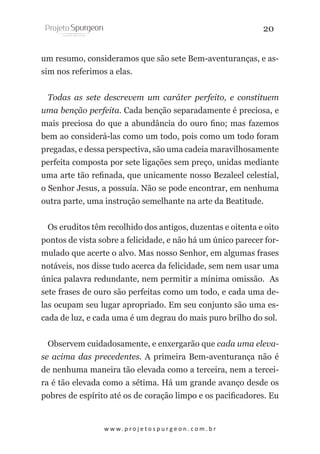 20
um resumo, consideramos que são sete Bem-aventuranças, e assim nos referimos a elas.
Todas as sete descrevem um caráter perfeito, e constituem
uma benção perfeita. Cada benção separadamente é preciosa, e
mais preciosa do que a abundância do ouro fino; mas fazemos
bem ao considerá-las como um todo, pois como um todo foram
pregadas, e dessa perspectiva, são uma cadeia maravilhosamente
perfeita composta por sete ligações sem preço, unidas mediante
uma arte tão refinada, que unicamente nosso Bezaleel celestial,
o Senhor Jesus, a possuía. Não se pode encontrar, em nenhuma
outra parte, uma instrução semelhante na arte da Beatitude.
Os eruditos têm recolhido dos antigos, duzentas e oitenta e oito
pontos de vista sobre a felicidade, e não há um único parecer formulado que acerte o alvo. Mas nosso Senhor, em algumas frases
notáveis, nos disse tudo acerca da felicidade, sem nem usar uma
única palavra redundante, nem permitir a mínima omissão. As
sete frases de ouro são perfeitas como um todo, e cada uma delas ocupam seu lugar apropriado. Em seu conjunto são uma escada de luz, e cada uma é um degrau do mais puro brilho do sol.
Observem cuidadosamente, e enxergarão que cada uma elevase acima das precedentes. A primeira Bem-aventurança não é
de nenhuma maneira tão elevada como a terceira, nem a terceira é tão elevada como a sétima. Há um grande avanço desde os
pobres de espírito até os de coração limpo e os pacificadores. Eu

w w w. p r o j e t o s p u r g e o n . c o m . b r

 