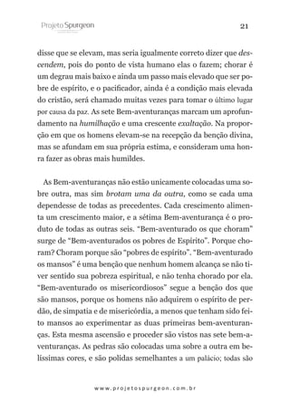 21
disse que se elevam, mas seria igualmente correto dizer que descendem, pois do ponto de vista humano elas o fazem; chorar é
um degrau mais baixo e ainda um passo mais elevado que ser pobre de espírito, e o pacificador, ainda é a condição mais elevada
do cristão, será chamado muitas vezes para tomar o último lugar
por causa da paz. As sete Bem-aventuranças marcam um aprofundamento na humilhação e uma crescente exaltação. Na proporção em que os homens elevam-se na recepção da benção divina,
mas se afundam em sua própria estima, e consideram uma honra fazer as obras mais humildes.
As Bem-aventuranças não estão unicamente colocadas uma sobre outra, mas sim brotam uma da outra, como se cada uma
dependesse de todas as precedentes. Cada crescimento alimenta um crescimento maior, e a sétima Bem-aventurança é o produto de todas as outras seis. “Bem-aventurado os que choram”
surge de “Bem-aventurados os pobres de Espírito”. Porque choram? Choram porque são “pobres de espírito”. “Bem-aventurado
os mansos” é uma benção que nenhum homem alcança se não tiver sentido sua pobreza espiritual, e não tenha chorado por ela.
“Bem-aventurado os misericordiosos” segue a benção dos que
são mansos, porque os homens não adquirem o espírito de perdão, de simpatia e de misericórdia, a menos que tenham sido feito mansos ao experimentar as duas primeiras bem-aventuranças. Esta mesma ascensão e proceder são vistos nas sete bem-aventuranças. As pedras são colocadas uma sobre a outra em belíssimas cores, e são polidas semelhantes a um palácio; todas são

w w w. p r o j e t o s p u r g e o n . c o m . b r

 