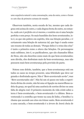22
uma sequência natural e uma consumação, uma da outra, como o foram
os sete dias da primeira semana do mundo.
Observem também, nesta escada de luz, mesmo que cada degrau está acima do outro, e cada degrau brota do outro, no entanto, cada um é perfeito em si mesmo, e contém em si uma benção
perfeita e sem preço. Os mais humildes dos bem-aventurados, isto é, os que são pobres em espírito, têm sua bênção peculiar, e é
certamente uma bênção de natureza tal, que logo é usada como
um resumo de todas as demais. “Porque deles é o reino dos céus”
é tanto a primeira como a oitava das bênçãos. Os personagens
mais sublimes, isto é, os pacificadores, que são chamados filhos
de Deus, não são descritos como mais do que bem-aventurados;
sem dúvida, eles desfrutam mais da bem-aventurança, mas não
possuem mais bem-aventurança pela provisão do pacto.
Notem com deleite, também, que a bem-aventurança está em
todos os casos no tempo presente, uma felicidade que deve ser
gozada e desfrutada agora. Não é “Bem-aventurado serão”, mas
“Bem-aventurados são”. Não há um só passo em toda a experiência divina do crente, não há uma só ligação na maravilhosa cadeia da graça, no qual há uma ausência de sorriso divino ou uma
falta de alegria real. O primeiro momento da vida cristã sobre a
terra é bem-aventurado, e bem-aventurado é o último. Bem-aventurada é a centelha que treme na cana de linho, e bendita é a
chama que ascende aos céus em êxtase santo. Bem-aventurada é
a cana cascada, e bem-aventurada é a árvore de Jeová cheia de

w w w. p r o j e t o s p u r g e o n . c o m . b r

 