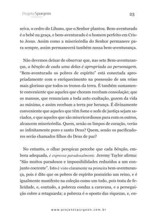 23
seiva, o cedro do Líbano, que o Senhor plantou. Bem-aventurado
é o bebê na graça, e bem-aventurado é o homem perfeito em Cristo Jesus. Assim como a misericórdia do Senhor permanece para sempre, assim permanecerá também nossa bem-aventurança.
Não devemos deixar de observar que, nas sete Bem-aventuranças, a bênção de cada uma delas é apropriada ao personagem.
“Bem-aventurado os pobres de espírito” está conectada apropriadamente com o enriquecimento na possessão de um reino
mais glorioso que todos os tronos da terra. É também sumamente conveniente que aqueles que choram recebam consolação; que
os mansos, que renunciam a toda auto exaltação, gozem da vida
ao máximo, e assim recebam a terra por herança. É divinamente
conveniente que aqueles que têm fome e sede de justiça sejam saciados, e que aqueles que são misericordiosos para com os outros,
alcancem misericórdia. Quem, senão os limpos de coração, verão
ao infinitamente puro e santo Deus? Quem, senão os pacificadores serão chamados filhos do Deus de paz?
No entanto, o olhar perspicaz percebe que cada bênção, embora adequada, é expressa paradoxalmente. Jeremy Taylor afirma:
“São muitos paradoxos e impossibilidades reduzidos a um conjunto coerente”. Isto é visto claramente na primeira bem-aventurança, pois é dito que os pobres de espírito possuirão um reino, e é
igualmente manifesto na coleção como um todo, pois trata de felicidade, e, contudo, a pobreza conduz a caravana, e a perseguição cobre a retaguarda; a pobreza é o oposto das riquezas, e, en-

w w w. p r o j e t o s p u r g e o n . c o m . b r

 