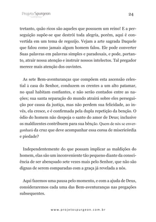 24
tretanto, quão ricos são aqueles que possuem um reino! E a perseguição supõe-se que destrói toda alegria, porém, aqui é convertida em um tema de regozijo. Vejam a arte sagrada Daquele
que falou como jamais algum homem falou. Ele pode converter
Suas palavras em palavras simples e paradoxais, e pode, portanto, atrair nossa atenção e instruir nossos intelectos. Tal pregador
merece mais atenção dos ouvintes.
As sete Bem-aventuranças que compõem esta ascensão celestial à casa do Senhor, conduzem os crentes a um alto patamar,
no qual habitam confiantes, e não serão contados entre as nações; sua santa separação do mundo atrairá sobre eles perseguição por causa da justiça, mas não perdem sua felicidade, ao invés, ela cresce, e é confirmada pela dupla repetição da benção. O
ódio do homem não despoja o santo do amor de Deus; inclusive
os maldizentes contribuem para sua bênção. Quem de nós se envergonhará da cruz que deve acompanhar essa coroa de misericórdia
e piedade?
Independentemente do que possam implicar as maldições do
homem, elas são um inconveniente tão pequeno diante da consciência de ser abençoado sete vezes mais pelo Senhor, que não são
dignas de serem comparadas com a graça já revelada a nós.
Aqui fazemos uma pausa pelo momento, e com a ajuda de Deus,
consideraremos cada uma das Bem-aventuranças nas pregações
subsequentes.

w w w. p r o j e t o s p u r g e o n . c o m . b r

 