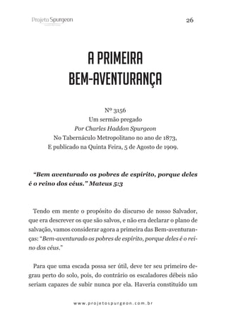 26

A Primeira
Bem-Aventurança
Nº 3156
Um sermão pregado
Por Charles Haddon Spurgeon
No Tabernáculo Metropolitano no ano de 1873,
E publicado na Quinta Feira, 5 de Agosto de 1909.

“Bem aventurado os pobres de espírito, porque deles
é o reino dos céus.” Mateus 5:3

Tendo em mente o propósito do discurso de nosso Salvador,
que era descrever os que são salvos, e não era declarar o plano de
salvação, vamos considerar agora a primeira das Bem-aventuranças: “Bem-aventurado os pobres de espírito, porque deles é o reino dos céus.”
Para que uma escada possa ser útil, deve ter seu primeiro degrau perto do solo, pois, do contrário os escaladores débeis não
seriam capazes de subir nunca por ela. Haveria constituído um
w w w. p r o j e t o s p u r g e o n . c o m . b r

 