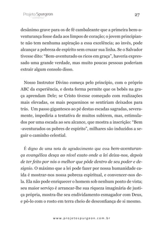 27
desânimo grave para os de fé cambaleante que a primeira bem-aventurança fosse dada aos limpos de coração; o jovem principiante não tem nenhuma aspiração a essa excelência; ao invés, pode
alcançar a pobreza de espírito sem cruzar sua linha. Se o Salvador
tivesse dito: “Bem-aventurado os ricos em graça”, haveria expressado uma grande verdade, mas muito poucas pessoas poderiam
extrair algum consolo disso.
Nosso Instrutor Divino começa pelo princípio, com o próprio
ABC da experiência, e desta forma permite que os bebês na graça aprendam Dele; se Cristo tivesse começado com realizações
mais elevadas, os mais pequeninos se sentiriam deixados para
trás. Um passo gigantesco ao pé destas escadas sagradas, severamente, impediria a tentativa de muitos subirem, mas, estimulados por uma escada ao seu alcance, que mostra a inscrição: “Bem
-aventurados os pobres de espírito”, milhares são induzidos a seguir o caminho celestial.
É digno de uma nota de agradecimento que essa bem-aventurança evangélica desça ao nível exato onde a lei deixa-nos, depois
de ter feito por nós o melhor que pôde dentro de seu poder e desígnio. O máximo que a lei pode fazer por nossa humanidade caída é mostrar-nos nossa pobreza espiritual, e convencer-nos dela. Ela não pode enriquecer o homem sob nenhum ponto de vista;
seu maior serviço é arrancar-lhe sua riqueza imaginária de justiça própria, mostra-lhe seu endividamento esmagador com Deus,
e pô-lo com o rosto em terra cheio de desconfiança de si mesmo.

w w w. p r o j e t o s p u r g e o n . c o m . b r

 