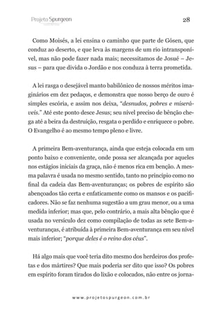 28
Como Moisés, a lei ensina o caminho que parte de Gósen, que
conduz ao deserto, e que leva às margens de um rio intransponível, mas não pode fazer nada mais; necessitamos de Josué – Jesus – para que divida o Jordão e nos conduza à terra prometida.
A lei rasga o desejável manto babilônico de nossos méritos imaginários em dez pedaços, e demonstra que nosso berço de ouro é
simples escória, e assim nos deixa, “desnudos, pobres e miseráveis.” Até este ponto desce Jesus; seu nível preciso de bênção chega até a beira da destruição, resgata o perdido e enriquece o pobre.
O Evangelho é ao mesmo tempo pleno e livre.
A primeira Bem-aventurança, ainda que esteja colocada em um
ponto baixo e conveniente, onde possa ser alcançada por aqueles
nos estágios iniciais da graça, não é menos rica em benção. A mesma palavra é usada no mesmo sentido, tanto no princípio como no
final da cadeia das Bem-aventuranças; os pobres de espírito são
abençoados tão certa e enfaticamente como os mansos e os pacificadores. Não se faz nenhuma sugestão a um grau menor, ou a uma
medida inferior; mas que, pelo contrário, a mais alta bênção que é
usada no versículo dez como compilação de todas as sete Bem-aventuranças, é atribuída à primeira Bem-aventurança em seu nível
mais inferior; “porque deles é o reino dos céus”.
Há algo mais que você teria dito mesmo dos herdeiros dos profetas e dos mártires? Que mais poderia ser dito que isso? Os pobres
em espírito foram tirados do lixão e colocados, não entre os jorna-

w w w. p r o j e t o s p u r g e o n . c o m . b r

 