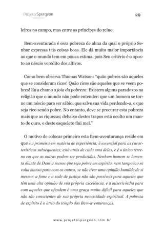 29
leiros no campo, mas entre os príncipes do reino.
Bem-aventurada é essa pobreza de alma da qual o próprio Senhor expressa tais coisas boas. Ele dá muito maior importância
ao que o mundo tem em pouca estima, pois Seu critério é o oposto ao néscio veredito dos altivos.
Como bem observa Thomas Watson: “quão pobres são aqueles
que se consideram ricos! Quão ricos são aqueles que se veem pobres! Eu a chamo a joia da pobreza. Existem alguns paradoxos na
religião que o mundo não pode entender: que um homem se torne um néscio para ser sábio, que salve sua vida perdendo-a, e que
seja rico sendo pobre. No entanto, deve se procurar esta pobreza
mais que as riquezas; debaixo destes trapos está oculto um manto de ouro, e deste esqueleto flui mel.”
O motivo de colocar primeiro esta Bem-aventurança reside em
que é a primeira em matéria de experiência; é essencial para as características subsequentes; está atrás de cada uma delas, e é o único terreno em que as outras podem ser produzidas. Nenhum homem se lamenta diante de Deus a menos que seja pobre em espírito, nem tampouco se
volta manso para com os outros, se não tiver uma opinião humilde de si
mesmo; a fome e a sede de justiça não são possíveis para aqueles que
têm uma alta opinião de sua própria excelência, e a misericórdia para
com aqueles que ofendem é uma graça muito difícil para aqueles que
não são conscientes de sua própria necessidade espiritual. A pobreza
de espírito é o átrio do templo das Bem-aventuranças.

w w w. p r o j e t o s p u r g e o n . c o m . b r

 