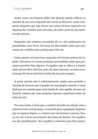 30
Assim como um homem sábio não planeja jamais edificar as
paredes de sua casa enquanto não cavou os alicerces, assim tampouco ninguém que seja destro nas coisas divinas esperaria ver
algumas das virtudes mais elevadas, ali onde a pobreza de espírito está ausente.
Enquanto não estamos esvaziados do eu, não poderemos ser
preenchidos com Deus; devemos ser desvestidos antes que possamos ser vestidos com a justiça que é do céu.
Cristo jamais será precioso enquanto não formos pobres de espírito. Devemos ver nossas próprias necessidades antes que possamos perceber Sua riqueza. O orgulho cega os olhos e a humildade sincera deve abri-los, pois, de outra maneira, as bem-aventuranças de Jesus estariam ocultas de nós para sempre.
A porta estreita não é suficientemente ampla para permitir a
entrada do homem que é grande em sua própria opinião; é mais
fácil que um camelo passe pelo fundo de uma agulha, do que um
homem vaidoso por suas próprias riquezas espirituais entre no
reino do céu.
Por esta razão, é claro que, o caráter descrito na relação com a
primeira bem-aventurança, é essencial para a produção daqueles
que se seguem depois, e, a menos que um homem a possua, busca em vão o favor proveniente das mãos do Senhor. Os orgulhosos são amaldiçoados. Seu orgulho é suficiente para lhes acarre-

w w w. p r o j e t o s p u r g e o n . c o m . b r

 