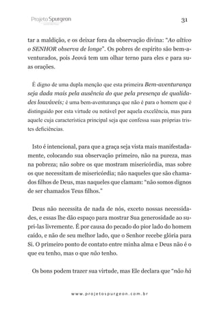 31
tar a maldição, e os deixar fora da observação divina: “Ao altivo
o SENHOR observa de longe”. Os pobres de espírito são bem-aventurados, pois Jeová tem um olhar terno para eles e para suas orações.
É digno de uma dupla menção que esta primeira Bem-aventurança
seja dada mais pela ausência do que pela presença de qualidades louváveis; é uma bem-aventurança que não é para o homem que é
distinguido por esta virtude ou notável por aquela excelência, mas para
aquele cuja característica principal seja que confessa suas próprias tristes deficiências.
Isto é intencional, para que a graça seja vista mais manifestadamente, colocando sua observação primeiro, não na pureza, mas
na pobreza; não sobre os que mostram misericórdia, mas sobre
os que necessitam de misericórdia; não naqueles que são chamados filhos de Deus, mas naqueles que clamam: “não somos dignos
de ser chamados Teus filhos.”
Deus não necessita de nada de nós, exceto nossas necessidades, e essas lhe dão espaço para mostrar Sua generosidade ao supri-las livremente. É por causa do pecado do pior lado do homem
caído, e não de seu melhor lado, que o Senhor recebe glória para
Si. O primeiro ponto de contato entre minha alma e Deus não é o
que eu tenho, mas o que não tenho.
Os bons podem trazer sua virtude, mas Ele declara que “não há

w w w. p r o j e t o s p u r g e o n . c o m . b r

 