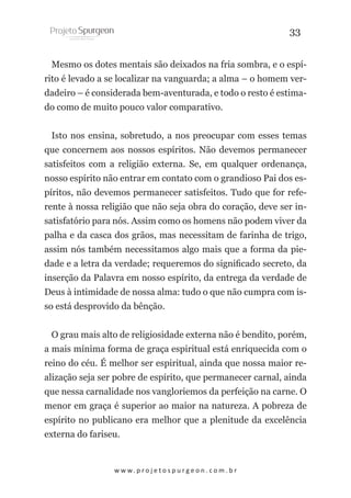 33
Mesmo os dotes mentais são deixados na fria sombra, e o espírito é levado a se localizar na vanguarda; a alma – o homem verdadeiro – é considerada bem-aventurada, e todo o resto é estimado como de muito pouco valor comparativo.
Isto nos ensina, sobretudo, a nos preocupar com esses temas
que concernem aos nossos espíritos. Não devemos permanecer
satisfeitos com a religião externa. Se, em qualquer ordenança,
nosso espírito não entrar em contato com o grandioso Pai dos espíritos, não devemos permanecer satisfeitos. Tudo que for referente à nossa religião que não seja obra do coração, deve ser insatisfatório para nós. Assim como os homens não podem viver da
palha e da casca dos grãos, mas necessitam de farinha de trigo,
assim nós também necessitamos algo mais que a forma da piedade e a letra da verdade; requeremos do significado secreto, da
inserção da Palavra em nosso espírito, da entrega da verdade de
Deus à intimidade de nossa alma: tudo o que não cumpra com isso está desprovido da bênção.
O grau mais alto de religiosidade externa não é bendito, porém,
a mais mínima forma de graça espiritual está enriquecida com o
reino do céu. É melhor ser espiritual, ainda que nossa maior realização seja ser pobre de espírito, que permanecer carnal, ainda
que nessa carnalidade nos vangloriemos da perfeição na carne. O
menor em graça é superior ao maior na natureza. A pobreza de
espírito no publicano era melhor que a plenitude da excelência
externa do fariseu.

w w w. p r o j e t o s p u r g e o n . c o m . b r

 