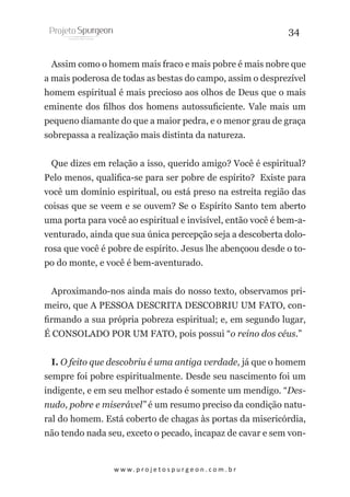 34
Assim como o homem mais fraco e mais pobre é mais nobre que
a mais poderosa de todas as bestas do campo, assim o desprezível
homem espiritual é mais precioso aos olhos de Deus que o mais
eminente dos filhos dos homens autossuficiente. Vale mais um
pequeno diamante do que a maior pedra, e o menor grau de graça
sobrepassa a realização mais distinta da natureza.
Que dizes em relação a isso, querido amigo? Você é espiritual?
Pelo menos, qualifica-se para ser pobre de espírito? Existe para
você um domínio espiritual, ou está preso na estreita região das
coisas que se veem e se ouvem? Se o Espírito Santo tem aberto
uma porta para você ao espiritual e invisível, então você é bem-aventurado, ainda que sua única percepção seja a descoberta dolorosa que você é pobre de espírito. Jesus lhe abençoou desde o topo do monte, e você é bem-aventurado.
Aproximando-nos ainda mais do nosso texto, observamos primeiro, que A PESSOA DESCRITA DESCOBRIU UM FATO, confirmando a sua própria pobreza espiritual; e, em segundo lugar,
É CONSOLADO POR UM FATO, pois possui “o reino dos céus.”
I. O feito que descobriu é uma antiga verdade, já que o homem
sempre foi pobre espiritualmente. Desde seu nascimento foi um
indigente, e em seu melhor estado é somente um mendigo. “Desnudo, pobre e miserável” é um resumo preciso da condição natural do homem. Está coberto de chagas às portas da misericórdia,
não tendo nada seu, exceto o pecado, incapaz de cavar e sem von-

w w w. p r o j e t o s p u r g e o n . c o m . b r

 