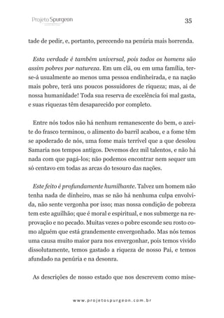 35
tade de pedir, e, portanto, perecendo na penúria mais horrenda.
Esta verdade é também universal, pois todos os homens são
assim pobres por natureza. Em um clã, ou em uma família, terse-á usualmente ao menos uma pessoa endinheirada, e na nação
mais pobre, terá uns poucos possuidores de riqueza; mas, ai de
nossa humanidade! Toda sua reserva de excelência foi mal gasta,
e suas riquezas têm desaparecido por completo.
Entre nós todos não há nenhum remanescente do bem, o azeite do frasco terminou, o alimento do barril acabou, e a fome têm
se apoderado de nós, uma fome mais terrível que a que desolou
Samaria nos tempos antigos. Devemos dez mil talentos, e não há
nada com que pagá-los; não podemos encontrar nem sequer um
só centavo em todas as arcas do tesouro das nações.
Este feito é profundamente humilhante. Talvez um homem não
tenha nada de dinheiro, mas se não há nenhuma culpa envolvida, não sente vergonha por isso; mas nossa condição de pobreza
tem este aguilhão; que é moral e espiritual, e nos submerge na reprovação e no pecado. Muitas vezes o pobre esconde seu rosto como alguém que está grandemente envergonhado. Mas nós temos
uma causa muito maior para nos envergonhar, pois temos vivido
dissolutamente, temos gastado a riqueza de nosso Pai, e temos
afundado na penúria e na desonra.
As descrições de nosso estado que nos descrevem como mise-

w w w. p r o j e t o s p u r g e o n . c o m . b r

 