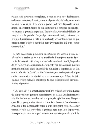 36
ráveis, não estariam completas, a menos que nos declarassem
culpados também; é certo, somos objetos de piedade, mas muito mais de censura. Um homem pobre pode ser digno de estima
apesar da insignificância de sua vestimenta e escassez de sua provisão; mas a pobreza espiritual fala de falta, de culpabilidade, de
vergonha e de pecado. O que é pobre no espírito é, portanto, um
homem humilhado, e está a caminho de ser contado com os que
choram para quem a segunda bem-aventurança diz que “serão
consolados.”
O fato descoberto pelo bem-aventurado do texto, é pouco conhecido; a maior parte da humanidade é completamente ignorante do assunto. Ainda que a verdade relativa à condição perdida do homem seja ensinada diariamente em nossas ruas, poucos
a entendem; não estão ansiosos de conhecer o significado de um
enunciado tão incômodo e tão alarmante; e a maior parte dos que
estão conscientes da doutrina, e reconhecem que é Escriturística, não creem nela, e a expulsam de seus pensamentos e praticamente a ignoram.
“Nós vemos”, é o orgulho universal dos cegos do mundo. Longe
de compreender que são necessitados, os filhos dos homens estão tão ricamente dotados em sua própria opinião, que dão graças a Deus porque não são como os outros homens. Nenhuma escravidão é tão degradante como a que induz um homem a estar
contente com sua servidão; a pobreza que não tem aspirações,
mas que se contenta em permanecer em seus trapos e imundícia,

w w w. p r o j e t o s p u r g e o n . c o m . b r

 