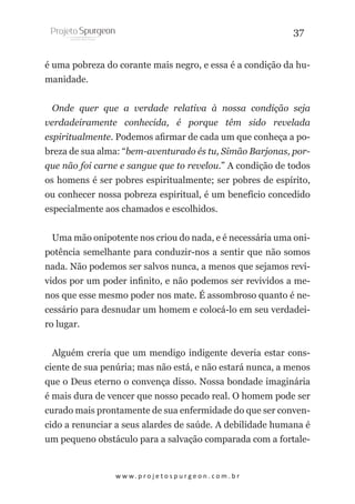 37
é uma pobreza do corante mais negro, e essa é a condição da humanidade.
Onde quer que a verdade relativa à nossa condição seja
verdadeiramente conhecida, é porque têm sido revelada
espiritualmente. Podemos afirmar de cada um que conheça a pobreza de sua alma: “bem-aventurado és tu, Simão Barjonas, porque não foi carne e sangue que to revelou.” A condição de todos
os homens é ser pobres espiritualmente; ser pobres de espírito,
ou conhecer nossa pobreza espiritual, é um benefício concedido
especialmente aos chamados e escolhidos.
Uma mão onipotente nos criou do nada, e é necessária uma onipotência semelhante para conduzir-nos a sentir que não somos
nada. Não podemos ser salvos nunca, a menos que sejamos revividos por um poder infinito, e não podemos ser revividos a menos que esse mesmo poder nos mate. É assombroso quanto é necessário para desnudar um homem e colocá-lo em seu verdadeiro lugar.
Alguém creria que um mendigo indigente deveria estar consciente de sua penúria; mas não está, e não estará nunca, a menos
que o Deus eterno o convença disso. Nossa bondade imaginária
é mais dura de vencer que nosso pecado real. O homem pode ser
curado mais prontamente de sua enfermidade do que ser convencido a renunciar a seus alardes de saúde. A debilidade humana é
um pequeno obstáculo para a salvação comparada com a fortale-

w w w. p r o j e t o s p u r g e o n . c o m . b r

 