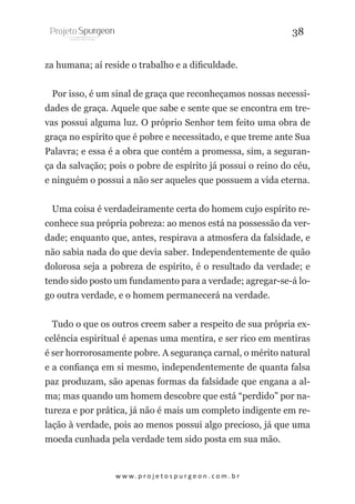 38
za humana; aí reside o trabalho e a dificuldade.
Por isso, é um sinal de graça que reconheçamos nossas necessidades de graça. Aquele que sabe e sente que se encontra em trevas possui alguma luz. O próprio Senhor tem feito uma obra de
graça no espírito que é pobre e necessitado, e que treme ante Sua
Palavra; e essa é a obra que contém a promessa, sim, a segurança da salvação; pois o pobre de espírito já possui o reino do céu,
e ninguém o possui a não ser aqueles que possuem a vida eterna.
Uma coisa é verdadeiramente certa do homem cujo espírito reconhece sua própria pobreza: ao menos está na possessão da verdade; enquanto que, antes, respirava a atmosfera da falsidade, e
não sabia nada do que devia saber. Independentemente de quão
dolorosa seja a pobreza de espírito, é o resultado da verdade; e
tendo sido posto um fundamento para a verdade; agregar-se-á logo outra verdade, e o homem permanecerá na verdade.
Tudo o que os outros creem saber a respeito de sua própria excelência espiritual é apenas uma mentira, e ser rico em mentiras
é ser horrorosamente pobre. A segurança carnal, o mérito natural
e a confiança em si mesmo, independentemente de quanta falsa
paz produzam, são apenas formas da falsidade que engana a alma; mas quando um homem descobre que está “perdido” por natureza e por prática, já não é mais um completo indigente em relação à verdade, pois ao menos possui algo precioso, já que uma
moeda cunhada pela verdade tem sido posta em sua mão.

w w w. p r o j e t o s p u r g e o n . c o m . b r

 