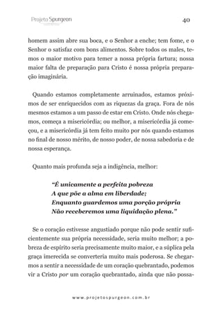 40
homem assim abre sua boca, e o Senhor a enche; tem fome, e o
Senhor o satisfaz com bons alimentos. Sobre todos os males, temos o maior motivo para temer a nossa própria fartura; nossa
maior falta de preparação para Cristo é nossa própria preparação imaginária.
Quando estamos completamente arruinados, estamos próximos de ser enriquecidos com as riquezas da graça. Fora de nós
mesmos estamos a um passo de estar em Cristo. Onde nós chegamos, começa a misericórdia; ou melhor, a misericórdia já começou, e a misericórdia já tem feito muito por nós quando estamos
no final de nosso mérito, de nosso poder, de nossa sabedoria e de
nossa esperança.
Quanto mais profunda seja a indigência, melhor:
“É unicamente a perfeita pobreza
A que põe a alma em liberdade;
Enquanto guardemos uma porção própria
Não receberemos uma liquidação plena.”
Se o coração estivesse angustiado porque não pode sentir suficientemente sua própria necessidade, seria muito melhor; a pobreza de espírito seria precisamente muito maior, e a súplica pela
graça imerecida se converteria muito mais poderosa. Se chegarmos a sentir a necessidade de um coração quebrantado, podemos
vir a Cristo por um coração quebrantado, ainda que não possa-

w w w. p r o j e t o s p u r g e o n . c o m . b r

 