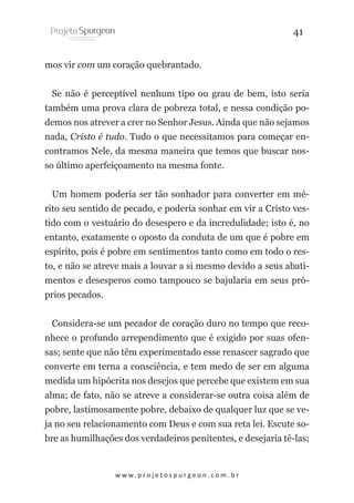 41
mos vir com um coração quebrantado.
Se não é perceptível nenhum tipo ou grau de bem, isto seria
também uma prova clara de pobreza total, e nessa condição podemos nos atrever a crer no Senhor Jesus. Ainda que não sejamos
nada, Cristo é tudo. Tudo o que necessitamos para começar encontramos Nele, da mesma maneira que temos que buscar nosso último aperfeiçoamento na mesma fonte.
Um homem poderia ser tão sonhador para converter em mérito seu sentido de pecado, e poderia sonhar em vir a Cristo vestido com o vestuário do desespero e da incredulidade; isto é, no
entanto, exatamente o oposto da conduta de um que é pobre em
espírito, pois é pobre em sentimentos tanto como em todo o resto, e não se atreve mais a louvar a si mesmo devido a seus abatimentos e desesperos como tampouco se bajularia em seus próprios pecados.
Considera-se um pecador de coração duro no tempo que reconhece o profundo arrependimento que é exigido por suas ofensas; sente que não têm experimentado esse renascer sagrado que
converte em terna a consciência, e tem medo de ser em alguma
medida um hipócrita nos desejos que percebe que existem em sua
alma; de fato, não se atreve a considerar-se outra coisa além de
pobre, lastimosamente pobre, debaixo de qualquer luz que se veja no seu relacionamento com Deus e com sua reta lei. Escute sobre as humilhações dos verdadeiros penitentes, e desejaria tê-las;

w w w. p r o j e t o s p u r g e o n . c o m . b r

 
