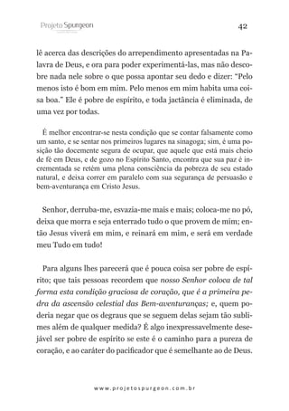 42
lê acerca das descrições do arrependimento apresentadas na Palavra de Deus, e ora para poder experimentá-las, mas não descobre nada nele sobre o que possa apontar seu dedo e dizer: “Pelo
menos isto é bom em mim. Pelo menos em mim habita uma coisa boa.” Ele é pobre de espírito, e toda jactância é eliminada, de
uma vez por todas.
É melhor encontrar-se nesta condição que se contar falsamente como
um santo, e se sentar nos primeiros lugares na sinagoga; sim, é uma posição tão docemente segura de ocupar, que aquele que está mais cheio
de fé em Deus, e de gozo no Espírito Santo, encontra que sua paz é incrementada se retém uma plena consciência da pobreza de seu estado
natural, e deixa correr em paralelo com sua segurança de persuasão e
bem-aventurança em Cristo Jesus.
Senhor, derruba-me, esvazia-me mais e mais; coloca-me no pó,
deixa que morra e seja enterrado tudo o que provem de mim; então Jesus viverá em mim, e reinará em mim, e será em verdade
meu Tudo em tudo!
Para alguns lhes parecerá que é pouca coisa ser pobre de espírito; que tais pessoas recordem que nosso Senhor coloca de tal
forma esta condição graciosa de coração, que é a primeira pedra da ascensão celestial das Bem-aventuranças; e, quem poderia negar que os degraus que se seguem delas sejam tão sublimes além de qualquer medida? É algo inexpressavelmente desejável ser pobre de espírito se este é o caminho para a pureza de
coração, e ao caráter do pacificador que é semelhante ao de Deus.

w w w. p r o j e t o s p u r g e o n . c o m . b r

 