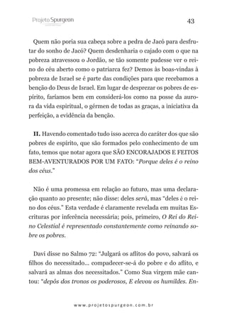 43
Quem não poria sua cabeça sobre a pedra de Jacó para desfrutar do sonho de Jacó? Quem desdenharia o cajado com o que na
pobreza atravessou o Jordão, se tão somente pudesse ver o reino do céu aberto como o patriarca fez? Demos às boas-vindas à
pobreza de Israel se é parte das condições para que recebamos a
benção do Deus de Israel. Em lugar de desprezar os pobres de espírito, faríamos bem em considerá-los como na posse da aurora da vida espiritual, o gérmen de todas as graças, a iniciativa da
perfeição, a evidência da benção.
II. Havendo comentado tudo isso acerca do caráter dos que são
pobres de espírito, que são formados pelo conhecimento de um
fato, temos que notar agora que SÃO ENCORAJADOS E FEITOS
BEM-AVENTURADOS POR UM FATO: “Porque deles é o reino
dos céus.”
Não é uma promessa em relação ao futuro, mas uma declaração quanto ao presente; não disse: deles será, mas “deles é o reino dos céus.” Esta verdade é claramente revelada em muitas Escrituras por inferência necessária; pois, primeiro, O Rei do Reino Celestial é representado constantemente como reinando sobre os pobres.
Davi disse no Salmo 72: “Julgará os aflitos do povo, salvará os
filhos do necessitado... compadecer-se-á do pobre e do aflito, e
salvará as almas dos necessitados.” Como Sua virgem mãe cantou: “depôs dos tronos os poderosos, E elevou os humildes. En-

w w w. p r o j e t o s p u r g e o n . c o m . b r

 