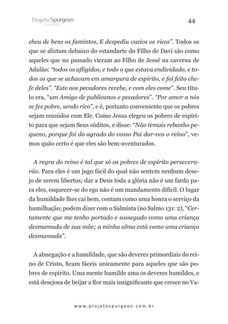 44
cheu de bens os famintos, E despediu vazios os ricos”. Todos os
que se alistam debaixo do estandarte do Filho de Davi são como
aqueles que no passado vieram ao Filho de Jessé na caverna de
Adulão: “todos os afligidos, e todo o que estava endividado, e todos os que se achavam em amargura de espírito, e foi feito chefe deles”. “Este aos pecadores recebe, e com eles come”. Seu título era, “um Amigo de publicanos e pecadores”. “Por amor a nós
se fez pobre, sendo rico”, e é, portanto conveniente que os pobres
sejam reunidos com Ele. Como Jesus elegeu os pobres de espírito para que sejam Seus súditos, e disse: “Não temais rebanho pequeno, porque foi do agrado do vosso Pai dar-vos o reino”, vemos quão certo é que eles são bem-aventurados.
A regra do reino é tal que só os pobres de espírito perseverarão. Para eles é um jugo fácil do qual não sentem nenhum desejo de serem libertos; dar a Deus toda a glória não é um fardo para eles, esquecer-se do ego não é um mandamento difícil. O lugar
da humildade lhes cai bem, contam como uma honra o serviço da
humilhação; podem dizer com o Salmista (no Salmo 131: 2), “Certamente que me tenho portado e sossegado como uma criança
desmamada de sua mãe; a minha alma está como uma criança
desmamada”.
A abnegação e a humildade, que são deveres primordiais do reino de Cristo, ficam fáceis unicamente para aqueles que são pobres de espírito. Uma mente humilde ama os deveres humildes, e
está desejosa de beijar a flor mais insignificante que cresce no Va-

w w w. p r o j e t o s p u r g e o n . c o m . b r

 