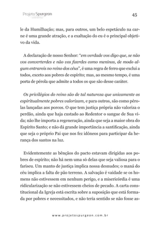 45
le da Humilhação; mas, para outros, um belo espetáculo na carne é uma grande atração, e a exaltação do eu é o principal objetivo da vida.
A declaração de nosso Senhor: “em verdade vos digo que, se não
vos converterdes e não vos fizerdes como meninos, de modo algum entrareis no reino dos céus”, é uma regra de ferro que exclui a
todos, exceto aos pobres de espírito; mas, ao mesmo tempo, é uma
porta de pérola que admite a todos os que são desse caráter.
Os privilégios do reino são de tal natureza que unicamente os
espiritualmente pobres valorizam, e para outros, são como pérolas lançadas aos porcos. O que tem justiça própria não valoriza o
perdão, ainda que haja custado ao Redentor o sangue de Sua vida; não lhe importa a regeneração, ainda que seja a maior obra do
Espírito Santo; e não dá grande importância a santificação, ainda
que seja o próprio Pai que nos fez idôneos para participar da herança dos santos na luz.
Evidentemente as bênçãos do pacto estavam dirigidas aos pobres de espírito; não há nem uma só delas que seja valiosa para o
fariseu. Um manto de justiça implica nossa desnudes; o maná do
céu implica a falta de pão terreno. A salvação é vaidade se os homens não estivessem em nenhum perigo, e a misericórdia é uma
ridicularização se não estivessem cheios de pecado. A carta constitucional da Igreja está escrita sobre a suposição que está formada por pobres e necessitados, e não teria sentido se não fosse as-

w w w. p r o j e t o s p u r g e o n . c o m . b r

 