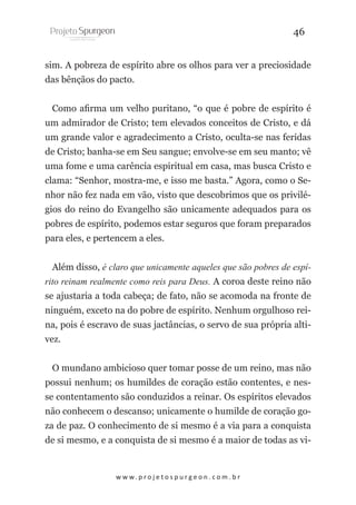 46
sim. A pobreza de espírito abre os olhos para ver a preciosidade
das bênçãos do pacto.
Como afirma um velho puritano, “o que é pobre de espírito é
um admirador de Cristo; tem elevados conceitos de Cristo, e dá
um grande valor e agradecimento a Cristo, oculta-se nas feridas
de Cristo; banha-se em Seu sangue; envolve-se em seu manto; vê
uma fome e uma carência espiritual em casa, mas busca Cristo e
clama: “Senhor, mostra-me, e isso me basta.” Agora, como o Senhor não fez nada em vão, visto que descobrimos que os privilégios do reino do Evangelho são unicamente adequados para os
pobres de espírito, podemos estar seguros que foram preparados
para eles, e pertencem a eles.
Além disso, é claro que unicamente aqueles que são pobres de espírito reinam realmente como reis para Deus. A coroa deste reino não
se ajustaria a toda cabeça; de fato, não se acomoda na fronte de
ninguém, exceto na do pobre de espírito. Nenhum orgulhoso reina, pois é escravo de suas jactâncias, o servo de sua própria altivez.
O mundano ambicioso quer tomar posse de um reino, mas não
possui nenhum; os humildes de coração estão contentes, e nesse contentamento são conduzidos a reinar. Os espíritos elevados
não conhecem o descanso; unicamente o humilde de coração goza de paz. O conhecimento de si mesmo é a via para a conquista
de si mesmo, e a conquista de si mesmo é a maior de todas as vi-

w w w. p r o j e t o s p u r g e o n . c o m . b r

 