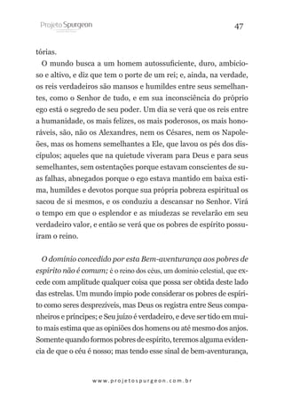 47
tórias.
O mundo busca a um homem autossuficiente, duro, ambicioso e altivo, e diz que tem o porte de um rei; e, ainda, na verdade,
os reis verdadeiros são mansos e humildes entre seus semelhantes, como o Senhor de tudo, e em sua inconsciência do próprio
ego está o segredo de seu poder. Um dia se verá que os reis entre
a humanidade, os mais felizes, os mais poderosos, os mais honoráveis, são, não os Alexandres, nem os Césares, nem os Napoleões, mas os homens semelhantes a Ele, que lavou os pés dos discípulos; aqueles que na quietude viveram para Deus e para seus
semelhantes, sem ostentações porque estavam conscientes de suas falhas, abnegados porque o ego estava mantido em baixa estima, humildes e devotos porque sua própria pobreza espiritual os
sacou de si mesmos, e os conduziu a descansar no Senhor. Virá
o tempo em que o esplendor e as miudezas se revelarão em seu
verdadeiro valor, e então se verá que os pobres de espírito possuíram o reino.
O domínio concedido por esta Bem-aventurança aos pobres de
espírito não é comum; é o reino dos céus, um domínio celestial, que excede com amplitude qualquer coisa que possa ser obtida deste lado
das estrelas. Um mundo ímpio pode considerar os pobres de espírito como seres desprezíveis, mas Deus os registra entre Seus companheiros e príncipes; e Seu juízo é verdadeiro, e deve ser tido em muito mais estima que as opiniões dos homens ou até mesmo dos anjos.
Somente quando formos pobres de espírito, teremos alguma evidencia de que o céu é nosso; mas tendo esse sinal de bem-aventurança,

w w w. p r o j e t o s p u r g e o n . c o m . b r

 