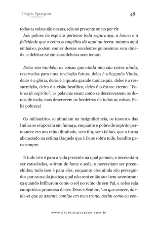 48
todas as coisas são nossas, seja no presente ou no por vir.
Aos pobres de espírito pertence toda segurança, a honra e a
felicidade que o reino evangélico dá aqui na terra; mesmo aqui
embaixo, podem comer dessas excelentes guloseimas sem dúvida, e deleitar-se em suas delícias sem temor.
Deles são também as coisas que ainda não são vistas ainda,
reservadas para uma revelação futura, deles é a Segunda Vinda,
deles é a glória, deles é a quinta grande monarquia, deles é a ressurreição, deles é a visão beatífica, deles é o êxtase eterno. “Pobres de espírito”; as palavras soam como se descrevessem os donos de nada, mas descrevem os herdeiros de todas as coisas. Feliz pobreza!
Os milionários se afundam na insignificância, os tesouros das
Índias se evaporam em fumaça, enquanto o pobre de espírito permanece em um reino ilimitado, sem fim, sem falhas, que o torna
abençoado na estima Daquele que é Deus sobre tudo, bendito para sempre.
E tudo isto é para a vida presente na qual gemem, e necessitam
ser consolados, sofrem de fome e sede, e necessitam ser preenchidos; tudo isso é para eles, enquanto eles ainda são perseguidos por causa da justiça; qual não será então sua bem-aventurança quando brilharem como o sol no reino de seu Pai, e neles seja
cumprida a promessa de seu Deus e Senhor, “ao que vencer, darlhe-ei que se assente comigo em meu trono, assim como eu ven-

w w w. p r o j e t o s p u r g e o n . c o m . b r

 
