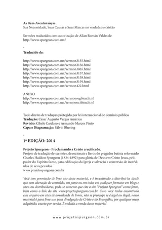 As Bem-Aventuranças
Sua Necessidade, Suas Causas e Suas Marcas no verdadeiro cristão
Sermões traduzidos com autorização de Allan Román Valdes de
http://www.spurgeon.com.mx/
*
Traduzido de:
http://www.spurgeon.com.mx/sermon3155.html
http://www.spurgeon.com.mx/sermon3156.html
http://www.spurgeon.com.mx/sermon3065.html
http://www.spurgeon.com.mx/sermon3157.html
http://www.spurgeon.com.mx/sermon3158.html
http://www.spurgeon.com.mx/sermon3159.html
http://www.spurgeon.com.mx/sermon422.html
ANEXO
http://www.spurgeon.com.mx/sermonsegbien.html
http://www.spurgeon.com.mx/sermonoctbien.html
Todo direito de tradução protegido por lei internacional de domínio público
Tradução: César Augusto Vargas Américo
Revisão: Cibele Cardozo e Armando Marcos Pinto
Capa e Diagramação: Sálvio Bhering
*

1º edição: 2014

Projeto Spurgeon - Proclamando a Cristo crucificado.
Projeto de tradução de sermões, devocionais e livros do pregador batista reformado
Charles Haddon Spurgeon (1834-1892) para glória de Deus em Cristo Jesus, pelo
poder do Espírito Santo, para edificação da Igreja e salvação e conversão de incrédulos de seus pecados.
www.projetospurgeon.com.br
Você tem permissão de livre uso desse material, e é incentivado a distribuí-lo, desde
que sem alteração do conteúdo, em parte ou em todo, em qualquer formato: em blogs e
sites, ou distribuidores, pede-se somente que cite o site “Projeto Spurgeon” como fonte,
bem como o link do site www.projetospurgeon.com.br. Caso você tenha encontrado
esse arquivo em sites de downloads de livros, não se preocupe se é legal ou ilegal, nosso
material é para livre uso para divulgação de Cristo e do Evangelho, por qualquer meio
adquirido, exceto por venda. É vedada a venda desse material

w w w. p r o j e t o s p u r g e o n . c o m . b r

 