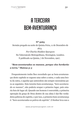 50

A Terceira
Bem-Aventurança
Nº 3065
Sermão pregado na noite de Quinta Feira, 11 de Dezembro de
1873
Por Charles Haddon Spurgeon
No Tabernáculo Metropolitano, Newington, Londres.
E publicado na Quinta, 7 de Novembro, 1907.
“Bem-aventurados os mansos, porque eles herdarão
a terra.” Mateus 5: 5
Frequentemente tenho lhes recordado que as bem-aventuranças deste capítulo se erguem uma sobre a outra, e cada uma brota da outra, e aquelas que antecedem são sempre necessárias para as seguintes. Esta terceira bem-aventurança, “bem-aventurado os mansos”, não poderia ocupar o primeiro lugar, pois estaría fora de lugar ali. Quando um homem é convertido, a primeira
operação da graça de Deus dentro de sua alma é dar-lhe verdadeira pobreza de espírito, e por isso, a primeira bem-aventurança
é: “bem-aventurados os pobres de espírito”. O Senhor leva-nos a
w w w. p r o j e t o s p u r g e o n . c o m . b r

 