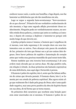 51
conhecer nosso vazio, e assim nos humilha; e logo depois, nos faz
lamentar as deficiências que são tão manifestas em nós.
Logo se segue a segunda bem-aventurança: “bem-aventurado os que choram”. Primeiro há um verdadeiro conhecimento de
nós mesmos; e logo uma sagrada aflição proveniente desse conhecimento. Ninguém pode ser verdadeiramente manso, no sentido cristão dessa palavra, a menos que antes se conheça a si mesmo; e depois ele começa a deplorar e lamentar-se porque está
muito longe do que deveria ser.
A justiça própria nunca é mansa; o homem que é orgulhoso de
si mesmo, com toda segurança é de coração duro em seus tratamentos com os outros. Para alcançar este passo da escadaria
de luz, primeiro ele tem que firmar seu o pé nos outros dois degraus. Deve haver pobreza de espírito e lamentação de coração
antes que venha essa graciosa mansidão da qual nosso texto fala.
Notem também que esta terceira bem-aventurança é de uma
ordem mais elevada que as outras duas. Há algo positivo nela,
em relação à virtude. As duas primeiras são bastante expressivas
de uma deficiência, mas aqui algo é fornecido à pessoa.
O homem é pobre de espírito; isto é, sente que lhe faltam milhares de coisas que deveria possuir. O homem chora; isto é, se lamenta por seu estado de pobreza espiritual. Mas agora existe algo que realmente lhe é dado pela graça de Deus; não é uma qualidade negativa, mas uma prova positiva da obra do Espírito Santo
em sua alma, de tal forma que se torna manso.
Os primeiros dois caracteres que recebem uma benção parecem estar encerrados em si mesmos. O homem é pobre de es-

w w w. p r o j e t o s p u r g e o n . c o m . b r

 