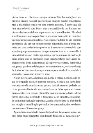 52
pírito; isso se relaciona consigo mesmo. Sua lamentação é seu
próprio pranto pessoal que termina quando recebe consolação.
Mas a mansidão tem a ver com outras pessoas. É certo que ela
tem uma relação com Deus, mas a mansidão de um homem está associada especialmente para com seus semelhantes. Ele não é
simplesmente manso por dentro, mas sua mansidão se manifesta em seus tratos com outros. Não se poderia falar de um ermitão
que jamais viu um ser humano como alguém manso; a única maneira em que poderia comprovar se é manso seria colocá-lo com
aqueles que provassem seu temperamento. Assim, a mansidão é
uma virtude maior, mais expansiva, e que tem uma esfera de ação
mais ampla que as primeiras duas características que Cristo decretou como bem-aventuradas. É superior as outras, como deve
ser, posto que brota delas; mas, ao mesmo tempo, existe ao longo
de todas as bem aventuranças uma espécie de declive paralelo a
ascensão, e o mesmo acontece aqui.
No primeiro caso, o homem era pobre e estava no fundo do poço; no segundo caso, o homem chorava, e seguia na parte inferior; mas se ele guardava seu pranto para si mesmo, poderia parecer grande diante de seus semelhantes. Mas agora se tornou
manso entre eles, manso e humilde no meio da sociedade – de tal
forma que segue descendo e descendo; e, no entanto, está subindo com uma exaltação espiritual, ainda que ele está se afundando
em relação a humilhação pessoal, e desta maneira, têm verdadeiramente recebido maior graça.
Agora, havendo falado do contexto dessa bem-aventuraça, vamos fazer duas perguntas com fim de descobri-la. Estas são: pri-

w w w. p r o j e t o s p u r g e o n . c o m . b r

 