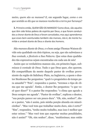 53
meiro, quem são os mansos? E, em segundo lugar, como e em
que sentido se diz que os mansos receberão a terra por herança?
I. Primeiro então, QUEM SÃO OS MANSOS? Como disse, são aqueles
que têm sido feitos pobres de espírito por Deus, e que foram conduzidos a chorar diante de Deus e foram consolados; mas aqui aprendemos
que esses bem aventurados também são mansos, isto é, de mente humilde e amável diante de Deus e diante dos homens.
São mansos diante de Deus, e o bom amigo Thomas Watson divide esta qualidade em dois tópicos, ou seja, que são submissos a
Sua vontade, e flexíveis a Sua Palavra. Que estas duas qualidades tão expressivas sejam encontradas em cada um de nós!
Assim que os verdadeiros mansos são, em primeiro lugar, submissos à vontade de Deus. Tudo o que Deus quer, eles querem.
Ele compartilham da mente daquele pastor de ovelhas proveniente da região de Salisbury Plain, na Inglaterra, a quem o doutor Stenhouse lhe perguntou: “qual é o prognóstico do tempo para amanhã”? “Pois”, respondeu o pastor, “teremos o tipo de clima que me agrada”. Então, o doutor lhe perguntou: “o que você quer dizer?” E o pastor lhe respondeu: “o clima que agrade a
Deus sempre me agrada”. “Pastor de ovelhas”, replicou o doutor,
“sua porção parece ser um pouco dura”. “Oh, não, senhor!”, disse o pastor, “não é assim, pois minha porção abunda em misericórdias”. “Mas você tem que trabalhar muito duro, não é certo?”
“Sim”, respondeu, “tenho muito trabalho, mas isso é melhor que
estar ocioso.” “Mas você tem que suportar muitas penalidades,
não é assim?” “Oh, sim senhor”, disse, “muitíssimas; mas então

w w w. p r o j e t o s p u r g e o n . c o m . b r

 