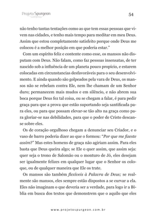 54
não tenho tantas tentações como as que tem essas pessoas que vivem nas cidades, e tenho mais tempo para meditar em meu Deus.
Assim que estou completamente satisfeito porque onde Deus me
colocou é a melhor posição em que poderia estar.”
Com um espírito feliz e contente como esse, os mansos não disputam com Deus. Não falam, como faz pessoas insensatas, de ter
nascido sob a influência de um planeta pouco propício, e estarem
colocadas em circunstancias desfavoráveis para o seu desenvolvimento. E ainda quando são golpeados pela vara de Deus, os mansos não se rebelam contra Ele, nem lhe chamam de um Senhor
duro; permanecem mais mudos e em silêncio, e não abrem sua
boca porque Deus fez tal coisa, ou se chegam a falar, é para pedir
graça para que a prova que estão suportando seja santificada para eles, ou para que possam elevar-se tão alto na graça como para gloriar-se nas debilidades, para que o poder de Cristo descanse sobre eles.
Os de coração orgulhoso chegam a denunciar seu Criador, e o
vaso de barro poderia dizer ao que o formou: “Por que me fizeste
assim?” Mas estes homens de graça não agiriam assim. Para eles
basta que Deus queira algo; se Ele o quer assim, que assim seja:
quer seja o trono de Salomão ou o monturo de Jó, eles desejam
ser igualmente felizes em qualquer lugar que o Senhor os coloque, ou de qualquer maneira que Ele os trate.
Os mansos são também flexíveis à Palavra de Deus; se realmente são mansos, eles sempre estão dispostos a se curvar a ela.
Eles não imaginam o que deveria ser a verdade, para logo ir a Bíblia em busca dos textos que demonstrem que o aquilo que eles

w w w. p r o j e t o s p u r g e o n . c o m . b r

 