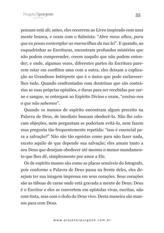 55
pensam está ali; antes, eles recorrem ao Livro inspirado com uma
mente branca, e oram com o Salmista: “Abre meus olhos, para
que eu possa contemplar as maravilhas da tua lei”. E quando, ao
esquadrinhar as Escrituras, encontram profundos mistérios que
não podem compreender, creem naquilo que não podem entender; e onde, algumas vezes, diferentes partes da Escritura parecem estar em conflitos uma com a outra, eles deixam a explicação ao Grandioso Intérprete que é o único que pode esclarecerlhes tudo. Quando confrontados com doutrinas que são contrárias as suas próprias opiniões, e duras para ser recebidas por carne e sangue, se entregam ao Espírito Divino e oram, “ensina-nos
o que não sabemos”.
Quando os mansos de espírito encontram algum preceito na
Palavra de Deus, de imediato buscam obedecê-lo. Não lhe colocam objeções, nem perguntam se poderiam evitá-lo, nem fazem
essa pregunta tão frequentemente repetida: “isso é essencial para a salvação?” Não são tão egoístas como para não fazer nada,
exceto aquilo de que depende sua salvação; eles amam tanto a
seu Deus que desejam obedecer até mesmo o menor mandamento que lhes dê, simplesmente por amor a Ele.
Os de espírito manso são como as placas sensíveis do fotografo,
pois conforme a Palavra de Deus passa na frente deles, eles desejam ter sua imagem impressa em seus corações. Seus corações
são as tábuas de carne onde está gravada a mente de Deus; Deus
é o Escritor e eles se convertem em epístolas vivas, escritas, não
com tinta, mas com o dedo do Deus vivo. Desta maneira são mansos para com Deus.

w w w. p r o j e t o s p u r g e o n . c o m . b r

 